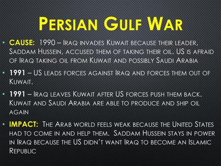 Persian Gulf War CAUSE: 1990 – Iraq invades Kuwait because their leader, Saddam Hussein, accused them of taking their oil. US is afraid of Iraq taking.