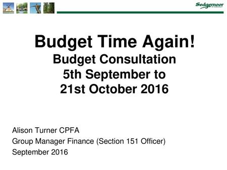 Budget Time Again! Budget Consultation 5th September to 21st October 2016 Alison Turner CPFA Group Manager Finance (Section 151.