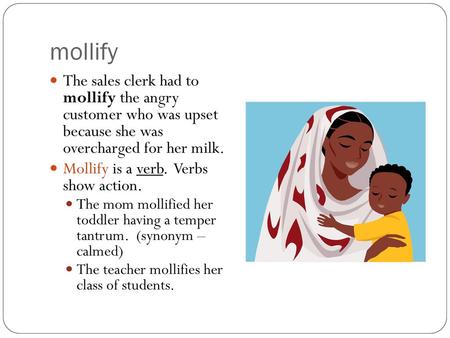 Mollify The sales clerk had to mollify the angry customer who was upset because she was overcharged for her milk. Mollify is a verb. Verbs show action.