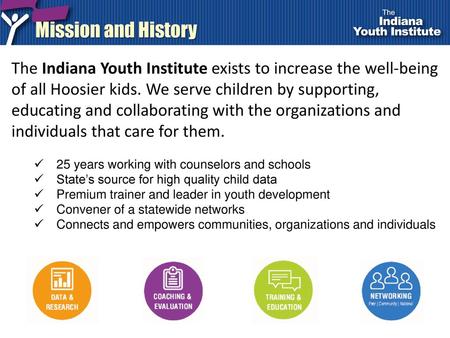 Mission and History The Indiana Youth Institute exists to increase the well-being of all Hoosier kids. We serve children by supporting, educating and collaborating.