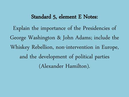 Standard 5, element E Notes: Explain the importance of the Presidencies of George Washington & John Adams; include the Whiskey Rebellion, non-intervention.