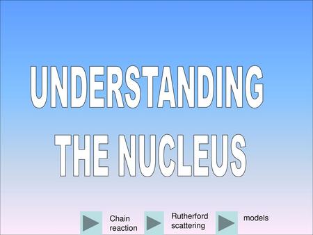 UNDERSTANDING THE NUCLEUS Rutherford scattering Chain reaction models.