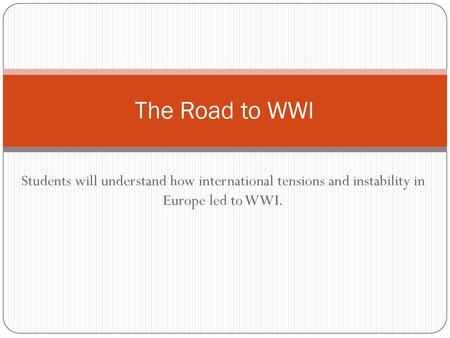 The Road to WWI Students will understand how international tensions and instability in Europe led to WWI.