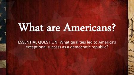 What are Americans? ESSENTIAL QUESTION: What qualities led to America’s exceptional success as a democratic republic?