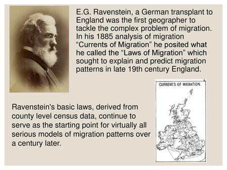 E.G. Ravenstein, a German transplant to England was the first geographer to tackle the complex problem of migration. In his 1885 analysis of migration.