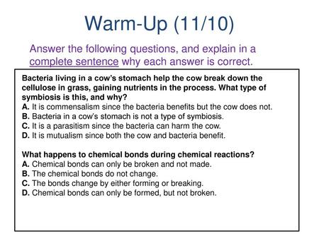 Warm-Up (11/10) Answer the following questions, and explain in a complete sentence why each answer is correct. Bacteria living in a cow’s stomach help.