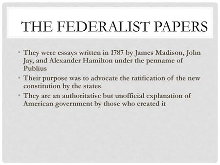 The Federalist Papers They were essays written in 1787 by James Madison, John Jay, and Alexander Hamilton under the penname of Publius Their purpose was.