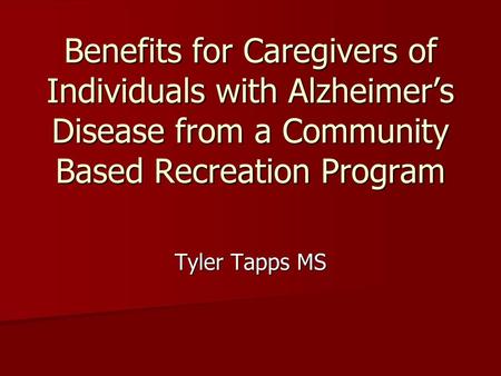 Benefits for Caregivers of Individuals with Alzheimer’s Disease from a Community Based Recreation Program Tyler Tapps MS.