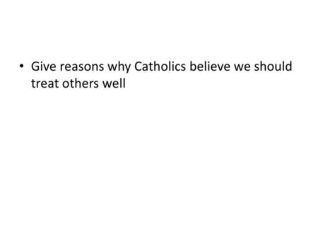 Give reasons why Catholics believe we should treat others well