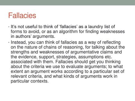 Fallacies It’s not useful to think of ‘fallacies’ as a laundry list of forms to avoid, or as an algorithm for finding weaknesses in authors’ arguments.