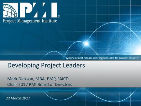 Developing Project Leaders Mark Dickson, MBA, PMP, FAICD Chair 2017 PMI Board of Directors   22 March 2017.