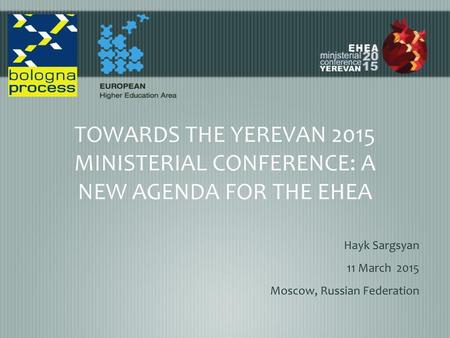 TOWARDS THE YEREVAN 2015 MINISTERIAL CONFERENCE: A NEW AGENDA FOR THE EHEA Hayk Sargsyan 11 March 2015 Moscow, Russian Federation.