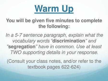 Warm Up You will be given five minutes to complete the following: In a 5-7 sentence paragraph, explain what the vocabulary words “discrimination” and “segregation”