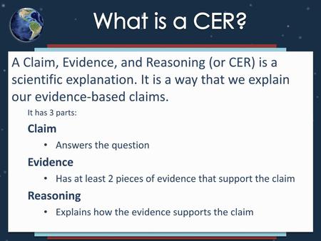 What is a CER? A Claim, Evidence, and Reasoning (or CER) is a scientific explanation. It is a way that we explain our evidence-based claims. It has 3 parts: