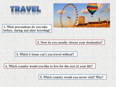 TRAVEL 1. What precautions do you take before, during and after traveling? 2. How do you usually choose your destination? 3. Which 5 items can’t you travel.