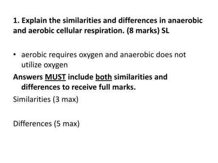 1. Explain the similarities and differences in anaerobic and aerobic cellular respiration. (8 marks) SL aerobic requires oxygen and anaerobic does not.