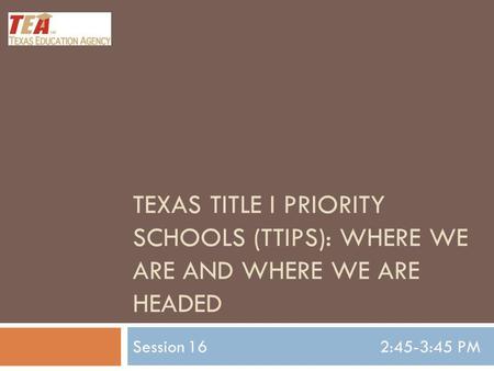 TEXAS TITLE I PRIORITY SCHOOLS (TTIPS): WHERE WE ARE AND WHERE WE ARE HEADED Session 162:45-3:45 PM.