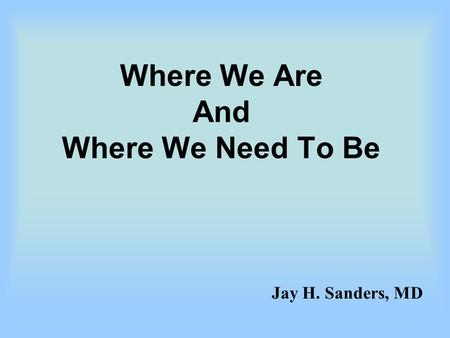 Where We Are And Where We Need To Be Jay H. Sanders, MD.