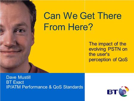 Can We Get There From Here? The impact of the evolving PSTN on the user's perception of QoS Dave Mustill BT Exact IP/ATM Performance & QoS Standards.