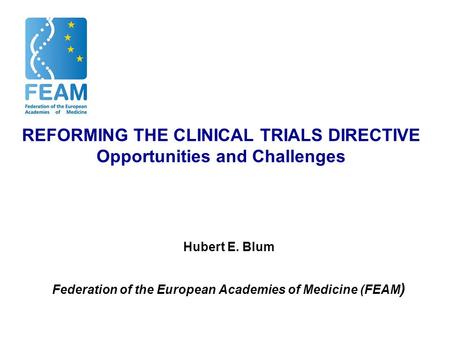 REFORMING THE CLINICAL TRIALS DIRECTIVE Opportunities and Challenges Hubert E. Blum Federation of the European Academies of Medicine (FEAM )