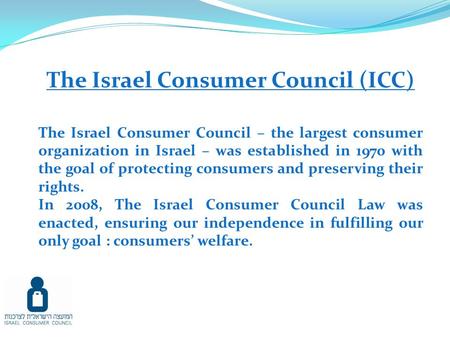 The Israel Consumer Council (ICC) The Israel Consumer Council – the largest consumer organization in Israel – was established in 1970 with the goal of.