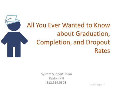 All You Ever Wanted to Know about Graduation, Completion, and Dropout Rates System Support Team Region XIII 512.919.5308 © 2011 Region XIII.