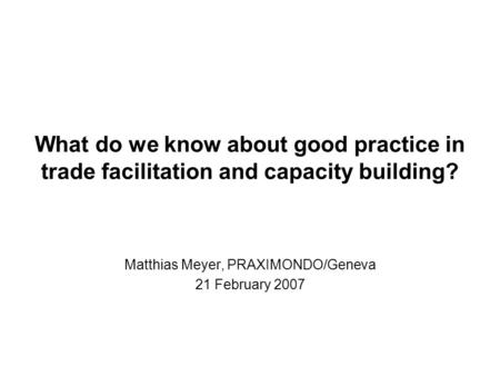 What do we know about good practice in trade facilitation and capacity building? Matthias Meyer, PRAXIMONDO/Geneva 21 February 2007.