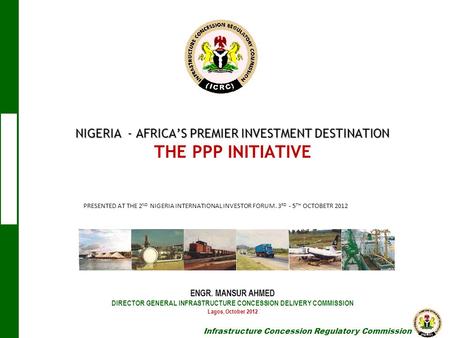 NIGERIA - AFRICA’S PREMIER INVESTMENT DESTINATION THE PPP INITIATIVE ENGR. MANSUR AHMED DIRECTOR GENERAL INFRASTRUCTURE CONCESSION.