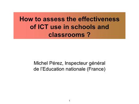 1 Michel Pérez, Inspecteur général de l’Education nationale (France) How to assess the effectiveness of ICT use in schools and classrooms ?