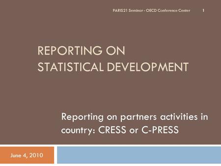 REPORTING ON STATISTICAL DEVELOPMENT Reporting on partners activities in country: CRESS or C-PRESS June 4, 2010 PARIS21 Seminar - OECD Conference Center.