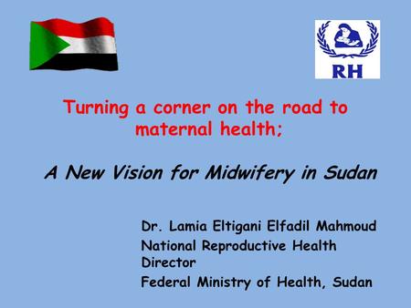 Dr. Lamia Eltigani Elfadil Mahmoud National Reproductive Health Director Federal Ministry of Health, Sudan Turning a corner on the road to maternal health;