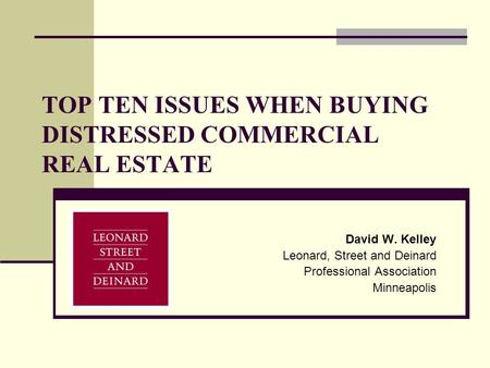 TOP TEN ISSUES WHEN BUYING DISTRESSED COMMERCIAL REAL ESTATE David W. Kelley Leonard, Street and Deinard Professional Association Minneapolis.