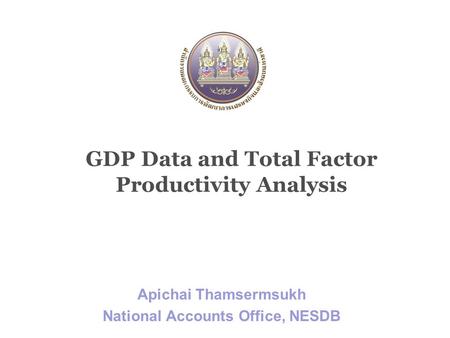 GDP Data and Total Factor Productivity Analysis Apichai Thamsermsukh National Accounts Office, NESDB.