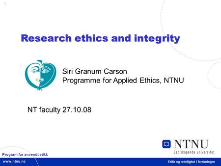 1 Research ethics and integrity Etikk og redelighet i forskningen Siri Granum Carson Programme for Applied Ethics, NTNU NT faculty 27.10.08 Program for.