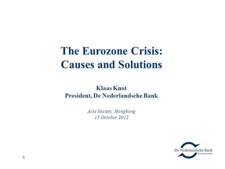 1 The Eurozone Crisis: Causes and Solutions Klaas Knot President, De Nederlandsche Bank Asia Society, Hongkong 15 October 2012.