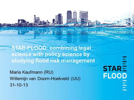 STAR-FLOOD: combining legal science with policy science by studying flood risk management Maria Kaufmann (RU) Willemijn van Doorn-Hoekveld (UU) 31-10-13.