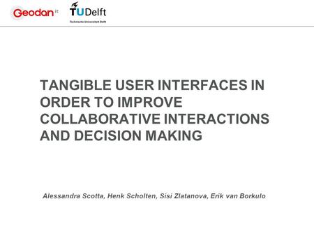 TANGIBLE USER INTERFACES IN ORDER TO IMPROVE COLLABORATIVE INTERACTIONS AND DECISION MAKING Alessandra Scotta, Henk Scholten, Sisi Zlatanova, Erik van.