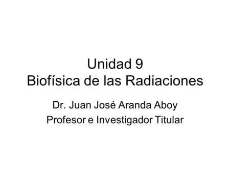 Unidad 9 Biofísica de las Radiaciones Dr. Juan José Aranda Aboy Profesor e Investigador Titular.