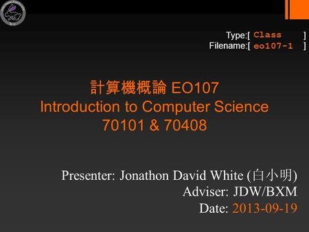 Type:[ ] Filename:[ ] 計算機概論 EO107 Introduction to Computer Science 70101 & 70408 Presenter: Jonathon David White ( 白小明 ) Adviser: JDW/BXM Date: 2013-09-19.