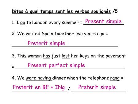 Dites à quel temps sont les verbes soulignés /5 1. I go to London every summer = ______________ 2. We visited Spain together two years ago = _____________________________________.