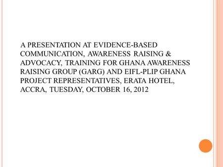 A PRESENTATION AT EVIDENCE-BASED COMMUNICATION, AWARENESS RAISING & ADVOCACY, TRAINING FOR GHANA AWARENESS RAISING GROUP (GARG) AND EIFL-PLIP GHANA PROJECT.