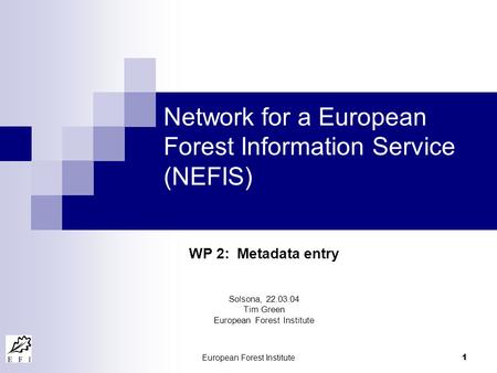 European Forest Institute 1 Network for a European Forest Information Service (NEFIS) WP 2: Metadata entry Solsona, 22.03.04 Tim Green European Forest.