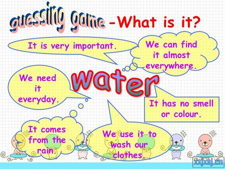 -What is it? It comes from the rain. We use it to wash our clothes. It is very important. We need it everyday. It has no smell or colour. We can find it.