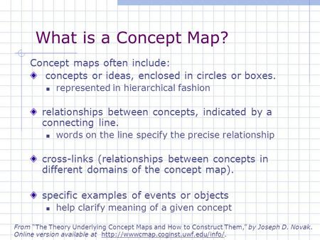 What is a Concept Map? Concept maps often include: concepts or ideas, enclosed in circles or boxes. represented in hierarchical fashion relationships between.