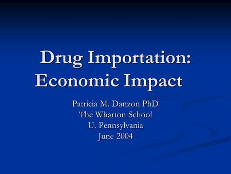 Drug Importation: Economic Impact Patricia M. Danzon PhD The Wharton School U. Pennsylvania June 2004.