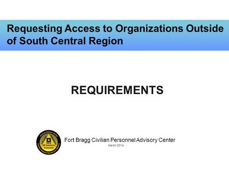 Fort Bragg Civilian Personnel Advisory Center March 2014 Requesting Access to Organizations Outside of South Central Region REQUIREMENTS.