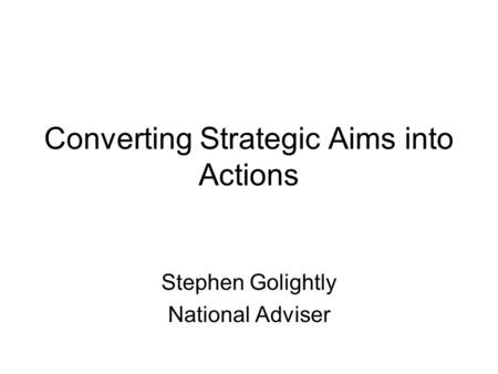 Converting Strategic Aims into Actions Stephen Golightly National Adviser.