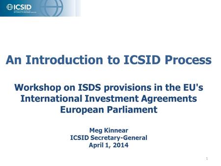 An Introduction to ICSID Process Workshop on ISDS provisions in the EU's International Investment Agreements European Parliament Meg Kinnear ICSID.