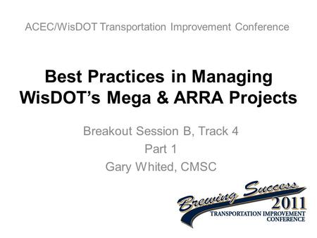 Best Practices in Managing WisDOT’s Mega & ARRA Projects Breakout Session B, Track 4 Part 1 Gary Whited, CMSC ACEC/WisDOT Transportation Improvement Conference.