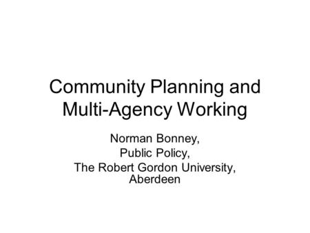 Community Planning and Multi-Agency Working Norman Bonney, Public Policy, The Robert Gordon University, Aberdeen.